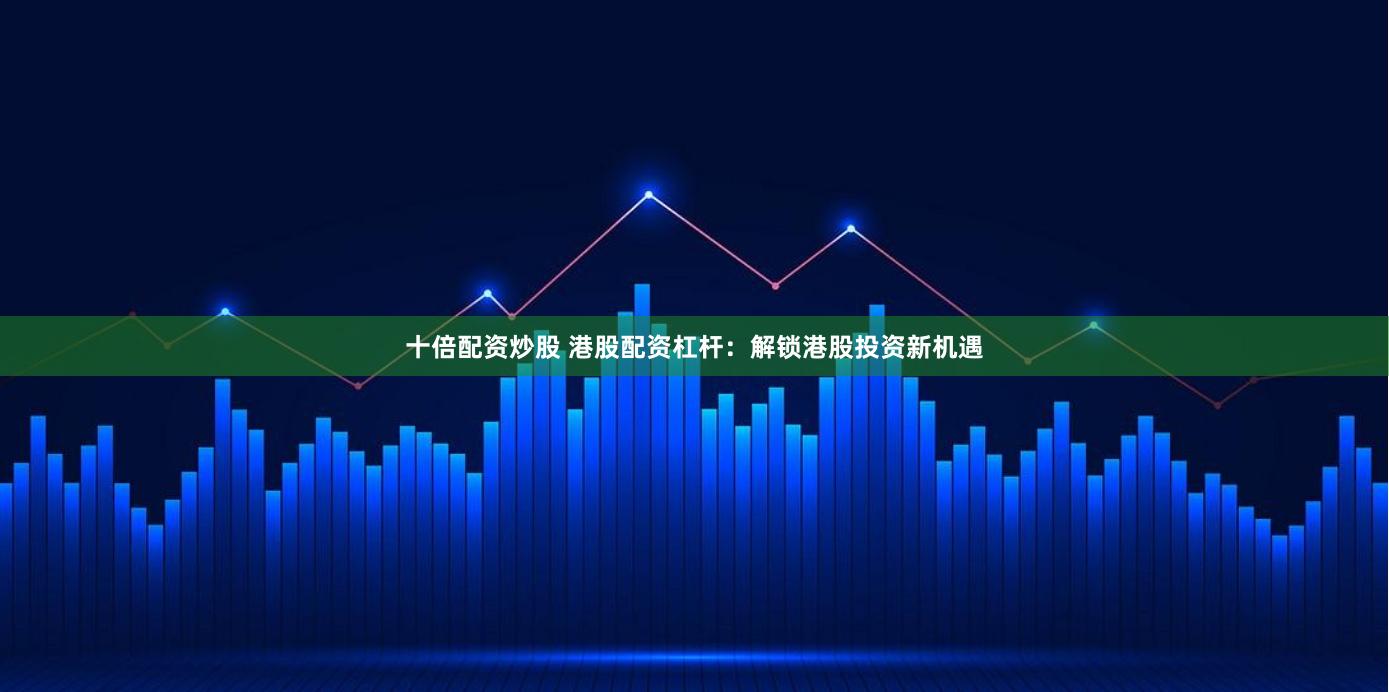 十倍配资炒股 港股配资杠杆：解锁港股投资新机遇