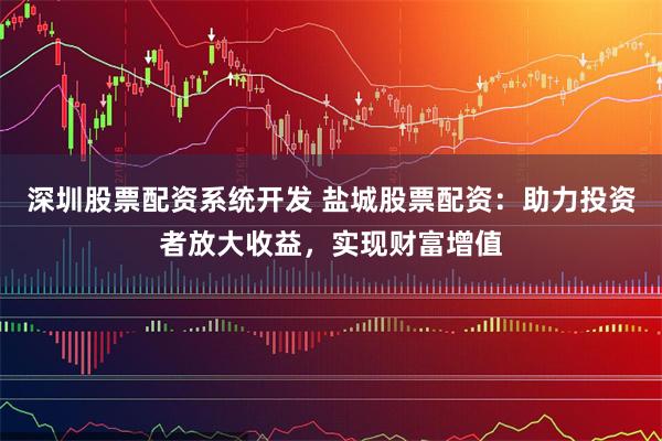 深圳股票配资系统开发 盐城股票配资：助力投资者放大收益，实现财富增值